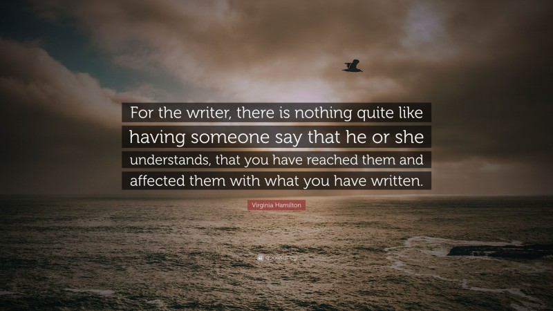 Virginia Hamilton Quote: “For the writer, there is nothing quite like having someone say that he or she understands, that you have reached them and affected them with what you have written.”