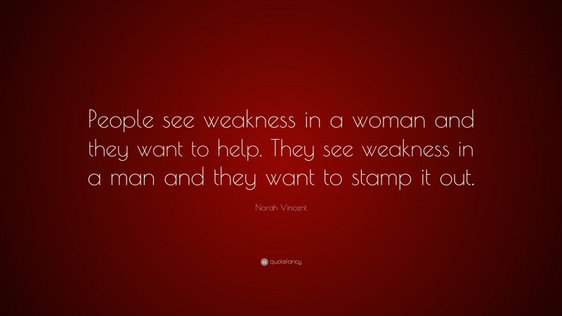 Norah Vincent Quote: “People see weakness in a woman and they want to help. They see weakness in a man and they want to stamp it out.”