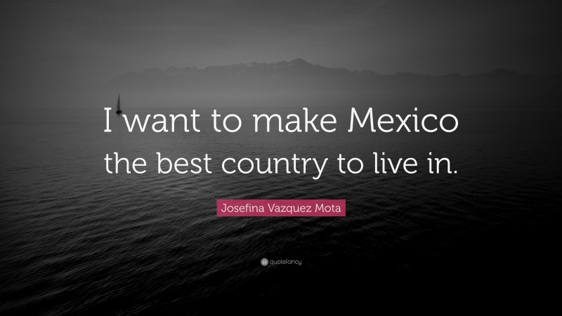 Josefina Vazquez Mota Quote: “I want to make Mexico the best country to live in.”