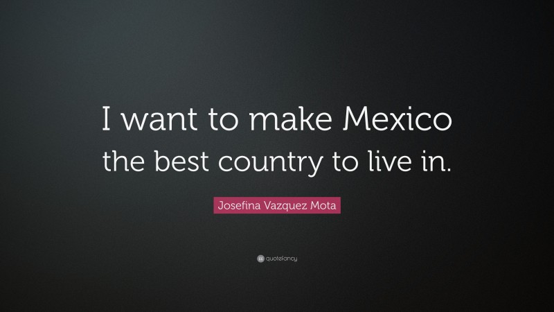 Josefina Vazquez Mota Quote: “I want to make Mexico the best country to live in.”