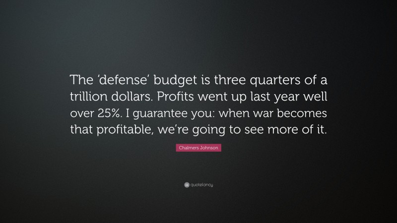 Chalmers Johnson Quote: “The ‘defense’ budget is three quarters of a trillion dollars. Profits went up last year well over 25%. I guarantee you: when war becomes that profitable, we’re going to see more of it.”
