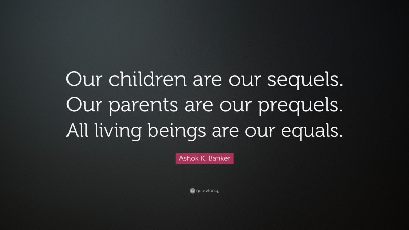 Ashok K. Banker Quote: “Our children are our sequels. Our parents are our prequels. All living beings are our equals.”