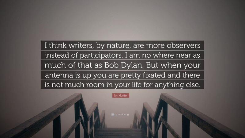 Ian Hunter Quote: “I think writers, by nature, are more observers instead of participators. I am no where near as much of that as Bob Dylan. But when your antenna is up you are pretty fixated and there is not much room in your life for anything else.”