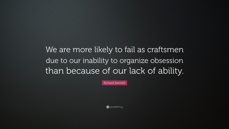 Richard Sennett Quote: “We are more likely to fail as craftsmen due to our inability to organize obsession than because of our lack of ability.”