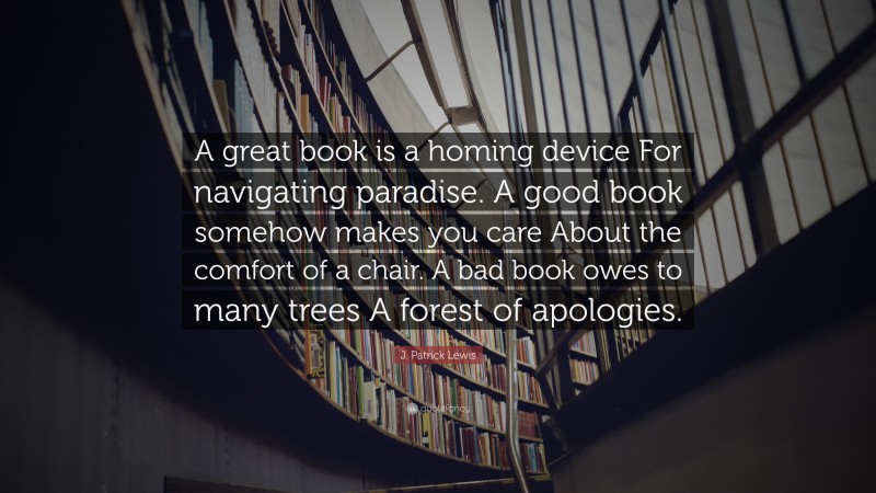 J. Patrick Lewis Quote: “A great book is a homing device For navigating paradise. A good book somehow makes you care About the comfort of a chair. A bad book owes to many trees A forest of apologies.”