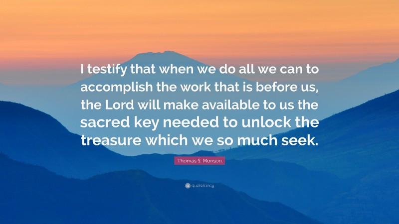 Thomas S. Monson Quote: “I testify that when we do all we can to accomplish the work that is before us, the Lord will make available to us the sacred key needed to unlock the treasure which we so much seek.”