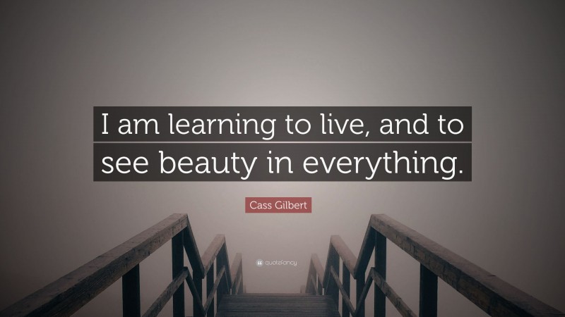 Cass Gilbert Quote: “I am learning to live, and to see beauty in everything.”