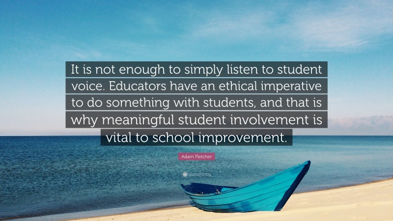 Adam Fletcher Quote: “It is not enough to simply listen to student voice. Educators have an ethical imperative to do something with students, and that is why meaningful student involvement is vital to school improvement.”
