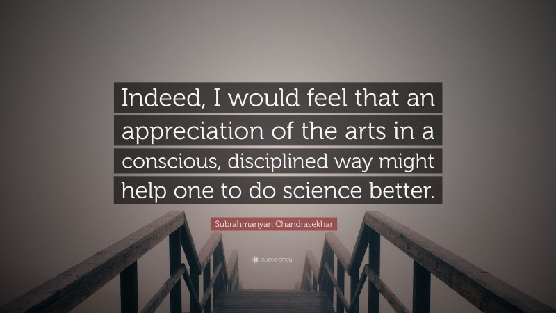 Subrahmanyan Chandrasekhar Quote: “Indeed, I would feel that an appreciation of the arts in a conscious, disciplined way might help one to do science better.”