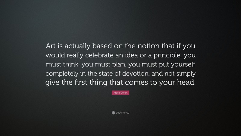 Maya Deren Quote: “Art is actually based on the notion that if you would really celebrate an idea or a principle, you must think, you must plan, you must put yourself completely in the state of devotion, and not simply give the first thing that comes to your head.”