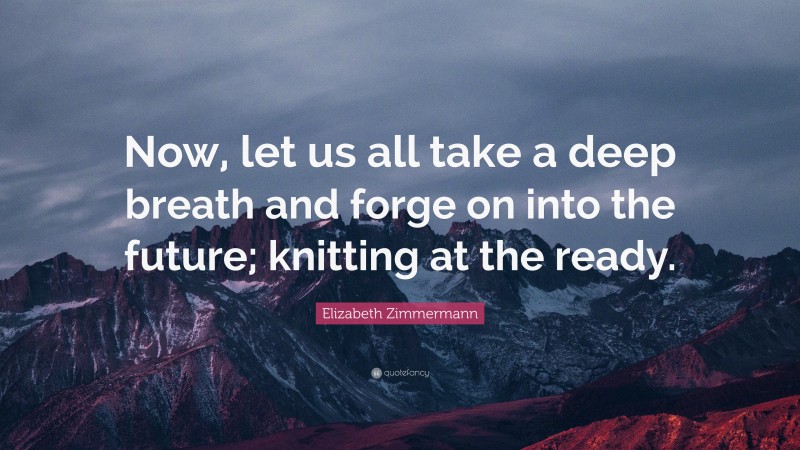 Elizabeth Zimmermann Quote: “Now, let us all take a deep breath and forge on into the future; knitting at the ready.”