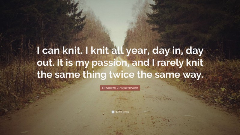 Elizabeth Zimmermann Quote: “I can knit. I knit all year, day in, day out. It is my passion, and I rarely knit the same thing twice the same way.”