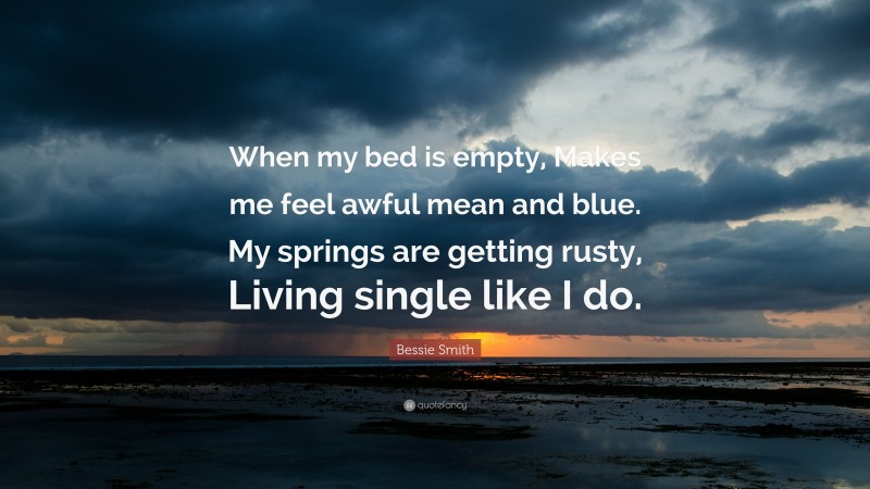 Bessie Smith Quote: “When my bed is empty, Makes me feel awful mean and blue. My springs are getting rusty, Living single like I do.”