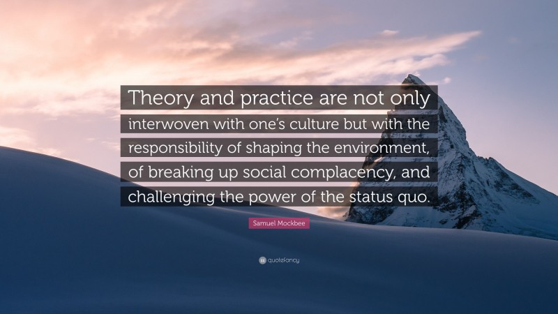 Samuel Mockbee Quote: “Theory and practice are not only interwoven with one’s culture but with the responsibility of shaping the environment, of breaking up social complacency, and challenging the power of the status quo.”