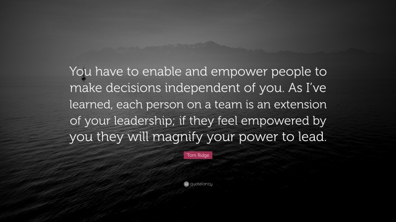 Tom Ridge Quote: “You have to enable and empower people to make decisions independent of you. As I’ve learned, each person on a team is an extension of your leadership; if they feel empowered by you they will magnify your power to lead.”