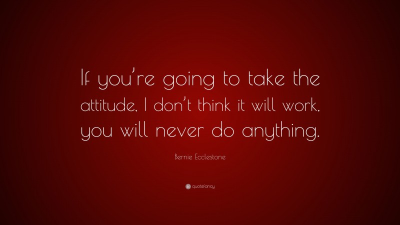 Bernie Ecclestone Quote: “If you’re going to take the attitude, I don’t think it will work, you will never do anything.”