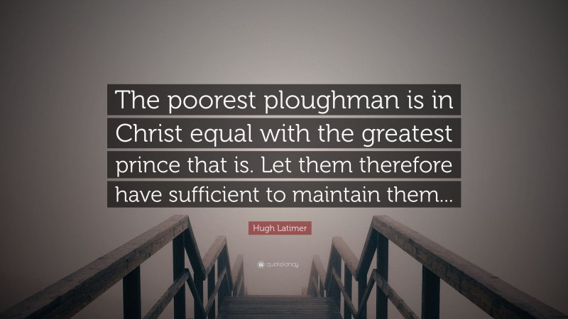 Hugh Latimer Quote: “The poorest ploughman is in Christ equal with the greatest prince that is. Let them therefore have sufficient to maintain them...”
