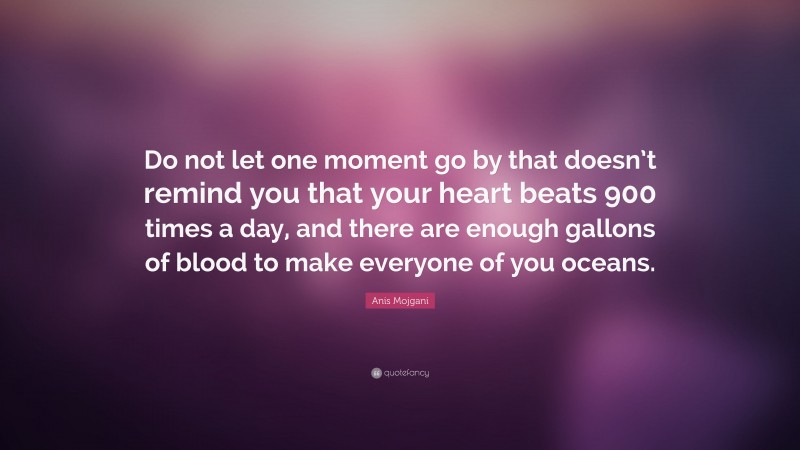 Anis Mojgani Quote: “Do not let one moment go by that doesn’t remind you that your heart beats 900 times a day, and there are enough gallons of blood to make everyone of you oceans.”