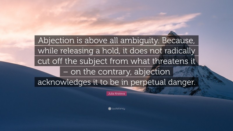 Julia Kristeva Quote: “Abjection is above all ambiguity. Because, while releasing a hold, it does not radically cut off the subject from what threatens it – on the contrary, abjection acknowledges it to be in perpetual danger.”