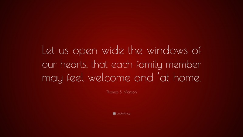 Thomas S. Monson Quote: “Let us open wide the windows of our hearts, that each family member may feel welcome and ’at home.”
