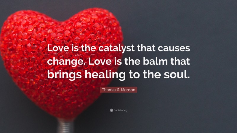 Thomas S. Monson Quote: “Love is the catalyst that causes change. Love is the balm that brings healing to the soul.”