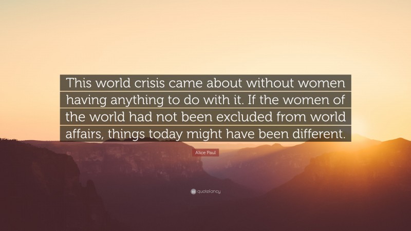 Alice Paul Quote: “This world crisis came about without women having anything to do with it. If the women of the world had not been excluded from world affairs, things today might have been different.”