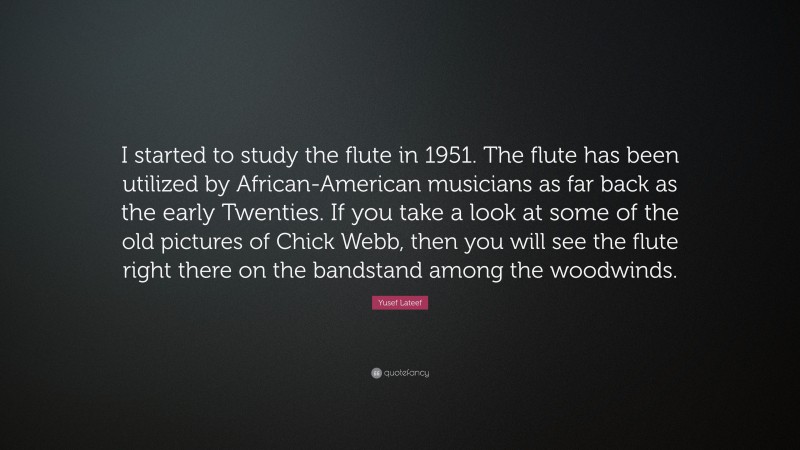 Yusef Lateef Quote: “I started to study the flute in 1951. The flute has been utilized by African-American musicians as far back as the early Twenties. If you take a look at some of the old pictures of Chick Webb, then you will see the flute right there on the bandstand among the woodwinds.”