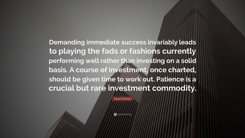 David Dreman Quote: “Demanding immediate success invariably leads to playing the fads or fashions currently performing well rather than investing on a solid basis. A course of investment, once charted, should be given time to work out. Patience is a crucial but rare investment commodity.”