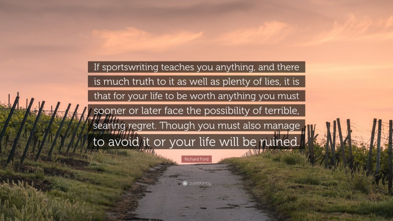 Richard Ford Quote: “If sportswriting teaches you anything, and there is much truth to it as well as plenty of lies, it is that for your life to be worth anything you must sooner or later face the possibility of terrible, searing regret. Though you must also manage to avoid it or your life will be ruined.”