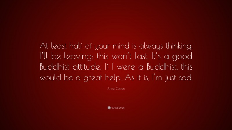 Anne Carson Quote: “At least half of your mind is always thinking, I’ll be leaving; this won’t last. It’s a good Buddhist attitude. If I were a Buddhist, this would be a great help. As it is, I’m just sad.”