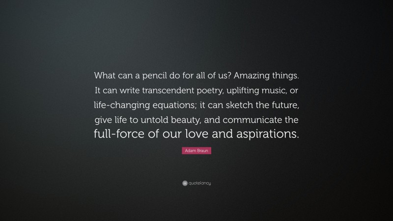 Adam Braun Quote: “What can a pencil do for all of us? Amazing things. It can write transcendent poetry, uplifting music, or life-changing equations; it can sketch the future, give life to untold beauty, and communicate the full-force of our love and aspirations.”