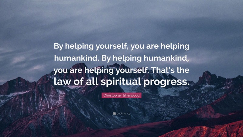 Christopher Isherwood Quote: “By helping yourself, you are helping humankind. By helping humankind, you are helping yourself. That’s the law of all spiritual progress.”