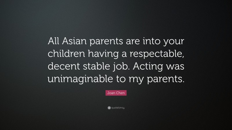 Joan Chen Quote: “All Asian parents are into your children having a respectable, decent stable job. Acting was unimaginable to my parents.”