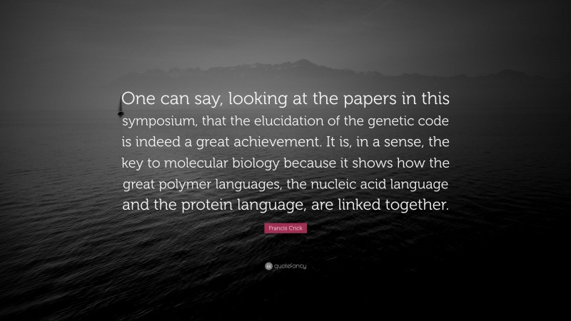 Francis Crick Quote: “One can say, looking at the papers in this symposium, that the elucidation of the genetic code is indeed a great achievement. It is, in a sense, the key to molecular biology because it shows how the great polymer languages, the nucleic acid language and the protein language, are linked together.”