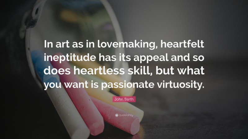 John Barth Quote: “In art as in lovemaking, heartfelt ineptitude has its appeal and so does heartless skill, but what you want is passionate virtuosity.”