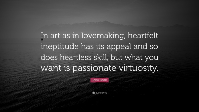 John Barth Quote: “In art as in lovemaking, heartfelt ineptitude has its appeal and so does heartless skill, but what you want is passionate virtuosity.”