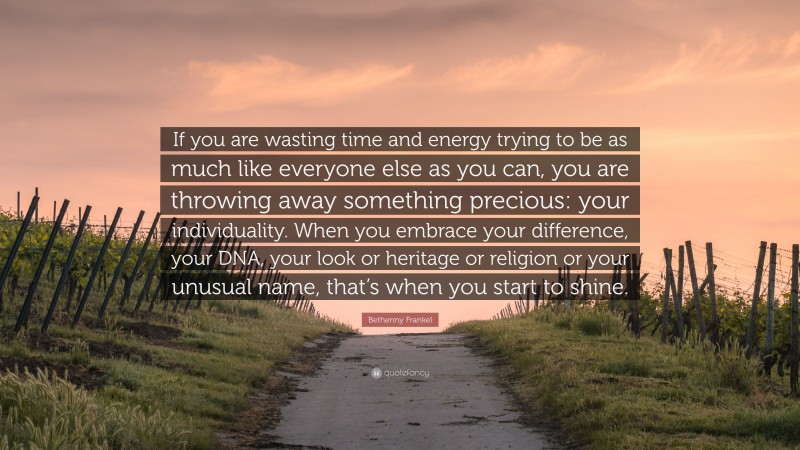 Bethenny Frankel Quote: “If you are wasting time and energy trying to be as much like everyone else as you can, you are throwing away something precious: your individuality. When you embrace your difference, your DNA, your look or heritage or religion or your unusual name, that’s when you start to shine.”