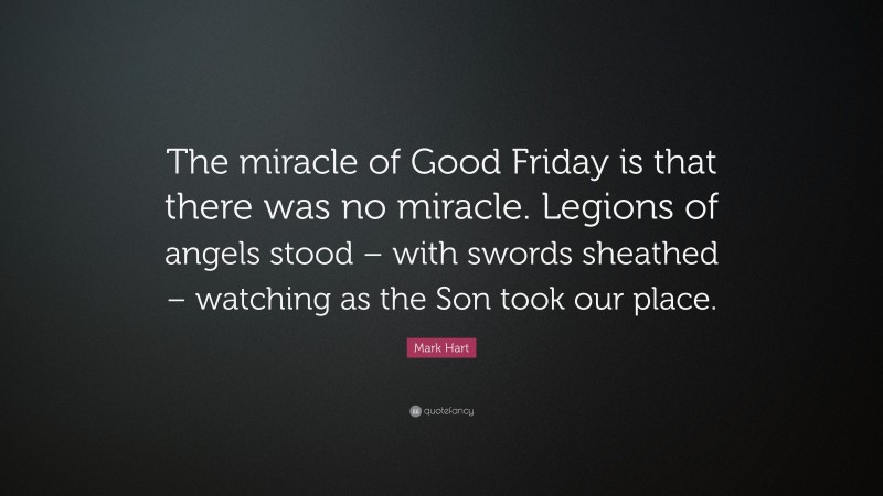 Mark Hart Quote: “The miracle of Good Friday is that there was no miracle. Legions of angels stood – with swords sheathed – watching as the Son took our place.”