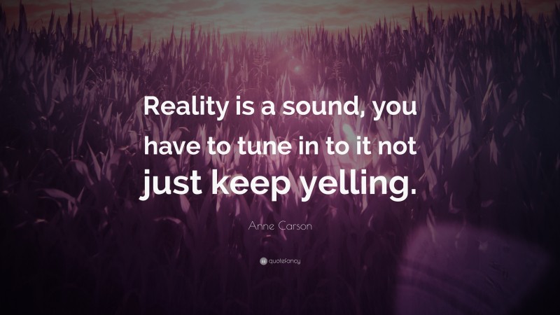 Anne Carson Quote: “Reality is a sound, you have to tune in to it not just keep yelling.”