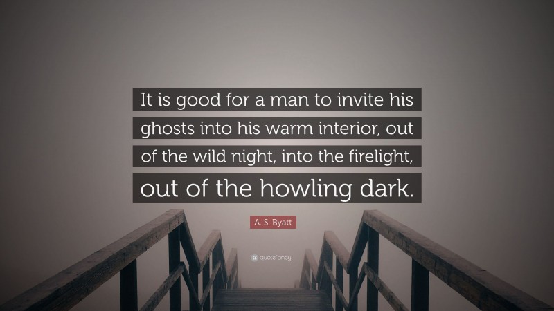 A. S. Byatt Quote: “It is good for a man to invite his ghosts into his warm interior, out of the wild night, into the firelight, out of the howling dark.”
