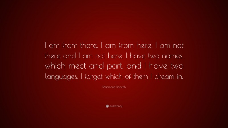 Mahmoud Darwish Quote: “I am from there. I am from here. I am not there and I am not here. I have two names, which meet and part, and I have two languages. I forget which of them I dream in.”