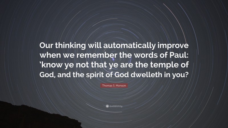 Thomas S. Monson Quote: “Our thinking will automatically improve when we remember the words of Paul: ’know ye not that ye are the temple of God, and the spirit of God dwelleth in you?”