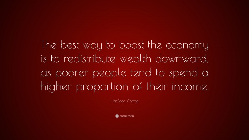 Ha-Joon Chang Quote: “The best way to boost the economy is to redistribute wealth downward, as poorer people tend to spend a higher proportion of their income.”