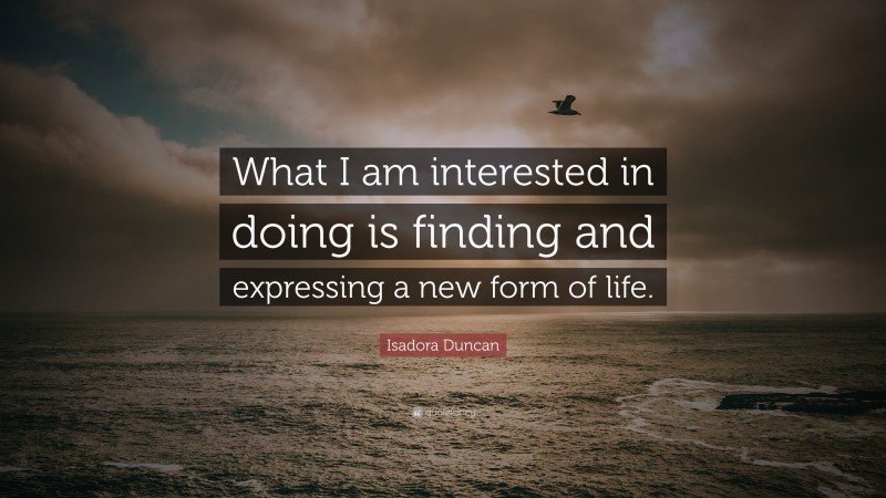 Isadora Duncan Quote: “What I am interested in doing is finding and expressing a new form of life.”