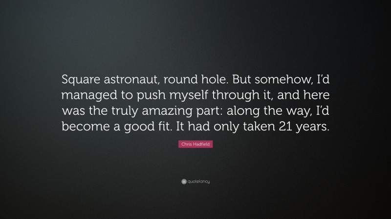Chris Hadfield Quote: “Square astronaut, round hole. But somehow, I’d managed to push myself through it, and here was the truly amazing part: along the way, I’d become a good fit. It had only taken 21 years.”