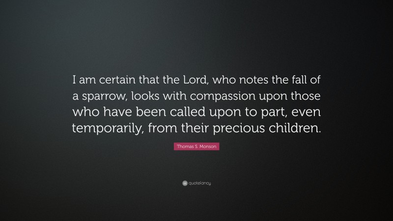 Thomas S. Monson Quote: “I am certain that the Lord, who notes the fall of a sparrow, looks with compassion upon those who have been called upon to part, even temporarily, from their precious children.”