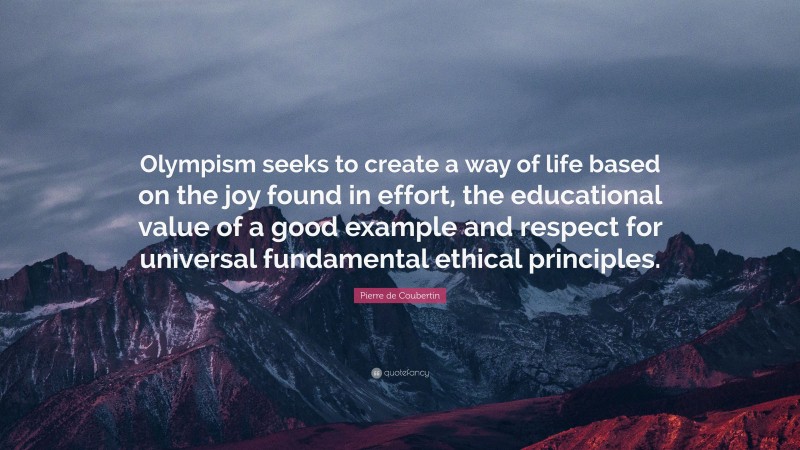 Pierre de Coubertin Quote: “Olympism seeks to create a way of life based on the joy found in effort, the educational value of a good example and respect for universal fundamental ethical principles.”