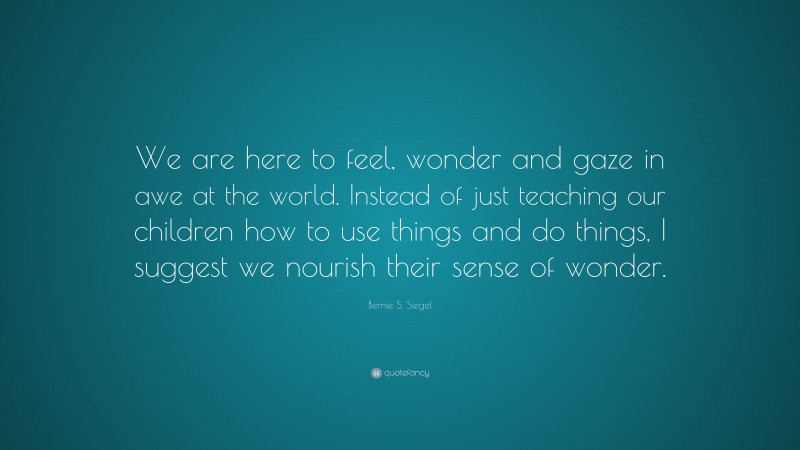 Bernie S. Siegel Quote: “We are here to feel, wonder and gaze in awe at the world. Instead of just teaching our children how to use things and do things, I suggest we nourish their sense of wonder.”