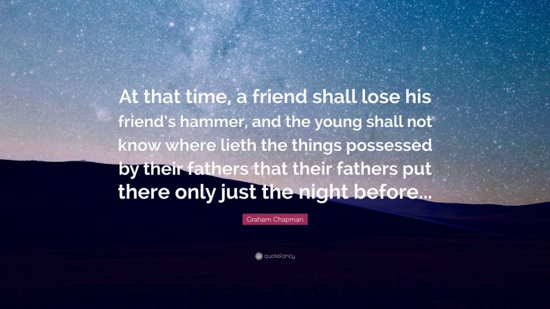 Graham Chapman Quote: “At that time, a friend shall lose his friend’s hammer, and the young shall not know where lieth the things possessed by their fathers that their fathers put there only just the night before...”