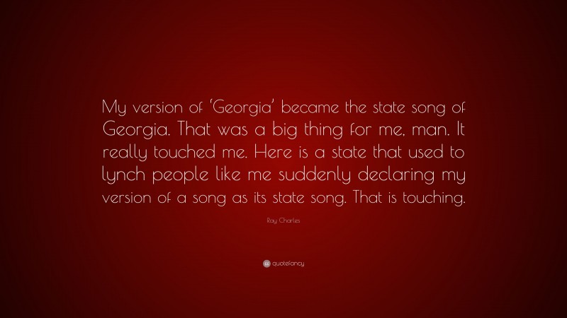 Ray Charles Quote: “My version of ‘Georgia’ became the state song of Georgia. That was a big thing for me, man. It really touched me. Here is a state that used to lynch people like me suddenly declaring my version of a song as its state song. That is touching.”